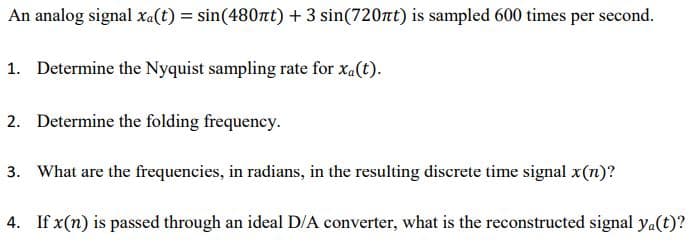 An analog signal xa(t) = sin(480nt) + 3 sin(720nt) is sampled 600 times per second.
1. Determine the Nyquist sampling rate for xa(t).
2. Determine the folding frequency.
3. What are the frequencies, in radians, in the resulting discrete time signal x(1)?
4. If x(n) is passed through an ideal D/A converter, what is the reconstructed signal ya(t)?
