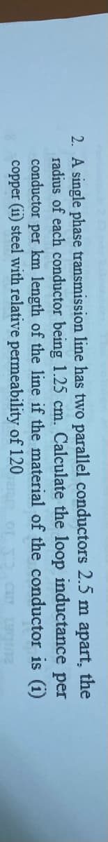 2. A single phase transmission line has two parallel conductors 2.5 m apart, the
radius of each conductor being 1.25 cm. Calculate the loop inductance per
conductor per km length of the line if the material of the conductor is (i)
copper (ii) steel with relative permeability of 120
