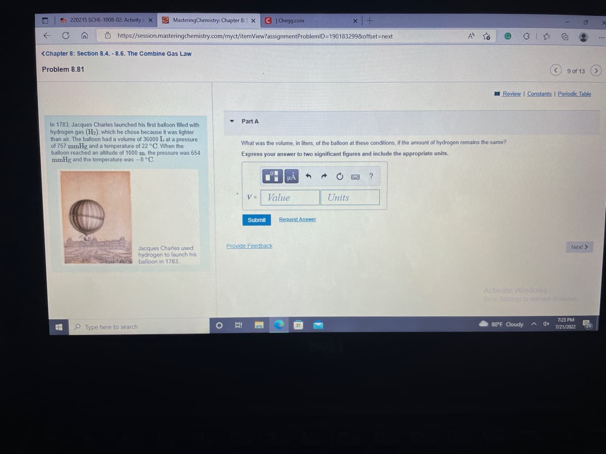 ←
Tn 220215 SCHE-1008-02: Activity X
C
MasteringChemistry: Chapter 8: X
<Chapter 8: Section 8.4. - 8.6. The Combine Gas Law
Problem 8.81
=
In 1783, Jacques Charles launched his first balloon filled with
hydrogen gas (H₂), which he chose because it was lighter
than air. The balloon had a volume of 36000 L at a pressure
of 757 mmHg and a temperature of 22 °C. When the
balloon reached an altitude of 1000 m, the pressure was 654
mmHg and the temperature was -8 °C.
https://session.masteringchemistry.com/myct/itemView?assignment ProblemID=190183299&offset=next
Type here to search
Jacques Charles used
hydrogen to launch his
balloon in 1783.
Part A
C|Chegg.com
V=
Ot
What was the volume, in liters, of the balloon at these conditions, if the amount of hydrogen remains the same?
Express your answer to two significant figures and include the appropriate units.
ol l μÀ 3 →
Submit
Value
Provide Feedback
Request Answer
x+
11
Units
A
?
-
80°F Cloudy
Review | Constants | Periodic Table
√x
€ 8
O
9 of 13 >
Activate Windows
Go to Settings to activate Windows
Next >
7:23 PM
7/21/2022
E
20