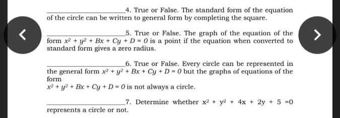 _4. True or False. The standard form of the equation
of the circle can be written to general form by completing the square.
_5. True or False. The graph of the equation of the
form x + y2 + Bx + Cy + D = 0 is a point if the equation when converted to
standard form gives a zero radius.
_6. True or False. Every circle can be represented in
the general form x + y? + Bx + Cy + D = 0 but the graphs of equations of the
form
x2 + y2 + Bx+ Cy +D 0 is not always a circle.
7. Determine whether x2 + y2 + 4x + 2y + 5 0
represents a circle or not.
