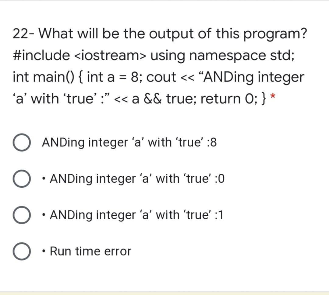 22- What will be the output of this program?
#include <iostream> using namespace std;
int main() { int a = 8; cout << “ANDing integer
'a' with 'true' :" << a && true; return 0; } *
ANDing integer 'a' with 'true' :8
• ANDing integer 'a' with 'true' :0
• ANDing integer 'a' with 'true' :1
O • Run time error
