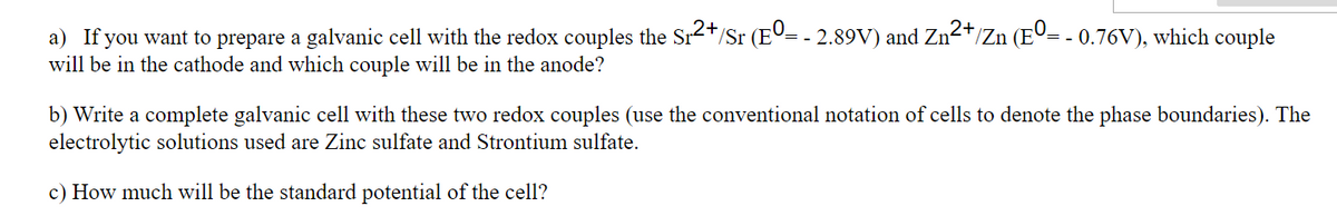 a) If you want to prepare a galvanic cell with the redox couples the Sr2+/Sr (Eº= - 2.89V) and Zn2*/Zn (EO= - 0.76V), which couple
will be in the cathode and which couple will be in the anode?
b) Write a complete galvanic cell with these two redox couples (use the conventional notation of cells to denote the phase boundaries). The
electrolytic solutions used are Zinc sulfate and Strontium sulfate.
c) How much will be the standard potential of the cell?
