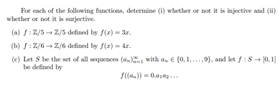 For ench of the following buncticns, determine (i) whether or not it is injective and (i)
wbether or not it is surjective.
(a) f: Z/5 -- Z/5 defised by f(r) - 3r.
(b) S:Z/6 -- Z/6 defined by f(e) - dr.
(e) Let S be the set of all wequences ( with a. E (0, 1.), and kt fi8- j0, 1]
be defned by
