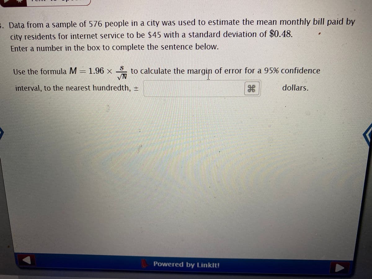 8. Data from a sample of 576 people in a city was used to estimate the mean monthly bill paid by
city residents for internet service to be $45 with a standard deviation of $0.48.
Enter a number in the box to complete the sentence below.
S.
Use the formula M = 1.96 x to calculate the margin of error for a 95% confidence
VN
interval, to the nearest hundredth, =
dollars.
Powered by Linklt!
