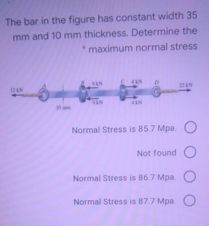 The bar in the figure has constant width 35
mm and 10 mm thickness. Determine the
* maximum normal stress
B 9 KN
C 4 KN
22 kN
12KN
9KN
4 kN
35 mm
Normal Stress is 85.7 Mpa. O
Not found O
Normal Stress is 86.7 Mpa. O
Normal Stress is 87.7 Mpa. O
