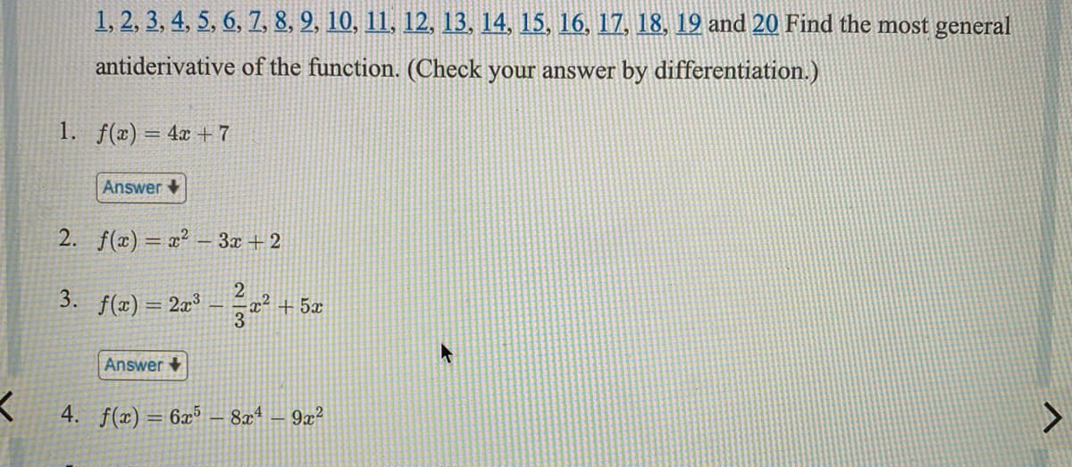 1, 2, 3, 4, 5, 6, 7, 8, 9, 10, 11, 12, 13, 14, 15, 16, 17, 18, 19 and 20 Find the most general
antiderivative of the function. (Check your answer by differentiation.)
1. f(x) = 4x + 7
Answer
2. f(x) = x² – 3x + 2
3.
f(x) =
= 2r3
3+ 5x
Answer +
4. f(x) = 6x³
8x4
9x?
