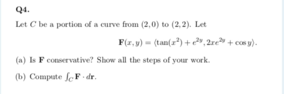 Q4.
Let C be a portion of a curve from (2,0) to (2,2). Let
F(r,y) = (tan(x²)+e²», 2xe²y + cos y).
(a) Is F conservative? Show all the steps of your work.
(b) Compute ſcF · dr.
