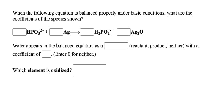 When the following equation is balanced properly under basic conditions, what are the
coefficients of the species shown?
HPO,2 +(
Ag-
H,PO, +
Ag20
Water appears in the balanced equation as a
| (reactant, product, neither) with a
coefficient of
(Enter 0 for neither.)
Which element is oxidized?
