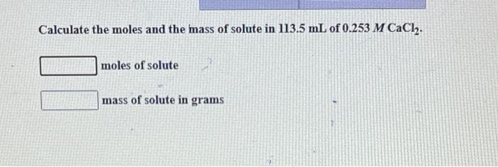 Calculate the moles and the mass of solute in 113.5 mL of 0.253 M CaCh.
moles of solute
mass of solute in grams

