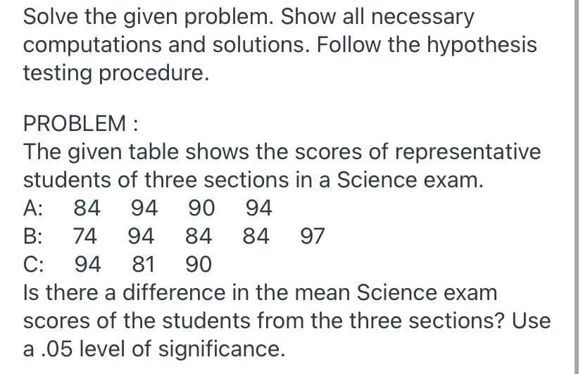 Solve the given problem. Show all necessary
computations and solutions. Follow the hypothesis
testing procedure.
PROBLEM :
The given table shows the scores of representative
students of three sections in a Science exam.
A:
84
94
90
94
B:
74
94
84
84 97
С:
94
81
90
Is there a difference in the mean Science exam
scores of the students from the three sections? Use
a .05 level of significance.
