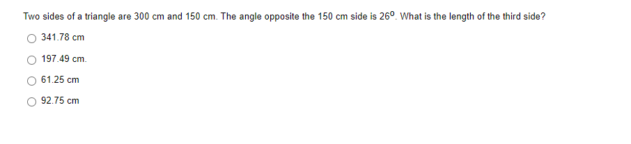 Two sides of a triangle are 300 cm and 150 cm. The angle opposite the 150 cm side is 26°. What is the length of the third side?
341.78 cm
197.49 cm.
61.25 cm
92.75 cm
