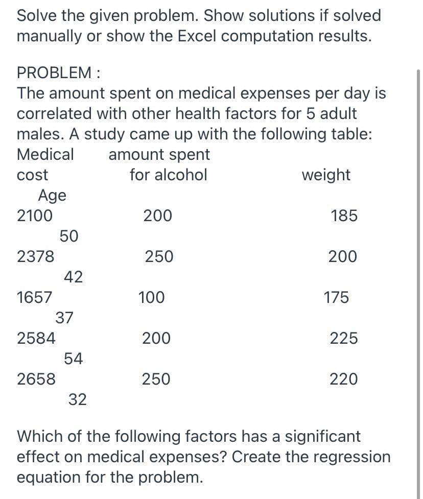 Solve the given problem. Show solutions if solved
manually or show the Excel computation results.
PROBLEM :
The amount spent on medical expenses per day is
correlated with other health factors for 5 adult
males. A study came up with the following table:
Medical
amount spent
cost
Age
for alcohol
weight
2100
200
185
50
2378
250
200
42
1657
100
175
37
2584
200
225
54
2658
250
220
32
Which of the following factors has a significant
effect on medical expenses? Create the regression
equation for the problem.
