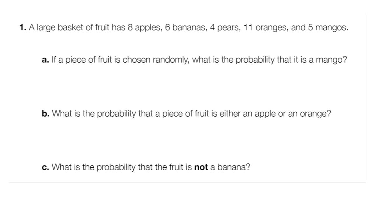 1. A large basket of fruit has 8 apples, 6 bananas, 4 pears, 11 oranges, and 5 mangos.
a. If a piece of fruit is chosen randomly, what is the probability that it is a mango?
b. What is the probability that a piece of fruit is either an apple or an orange?
c. What is the probability that the fruit is not a banana?
