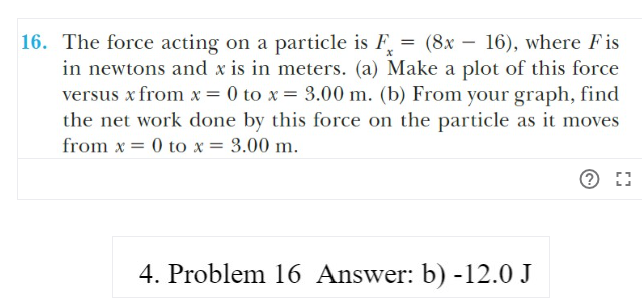 16. The force acting on a particle is F = (8x – 16), where Fis
in newtons and x is in meters. (a) Make a plot of this force
versus x from x= 0 to x = 3.00 m. (b) From your graph, find
the net work done by this force on the particle as it moves
from x = 0 to x = 3.00 m.
4. Problem 16 Answer: b) -12.0 J
