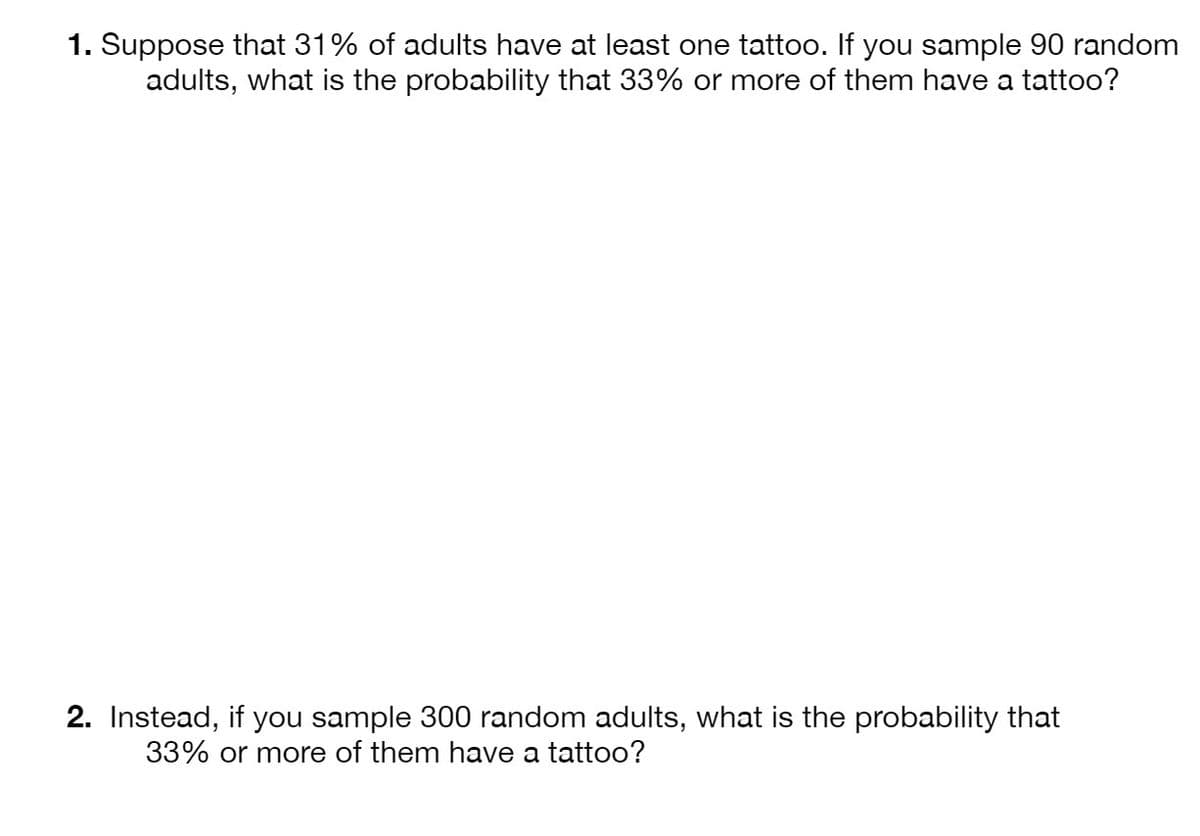 1. Suppose that 31% of adults have at least one tattoo. If you sample 90 random
adults, what is the probability that 33% or more of them have a tattoo?
2. Instead, if you sample 300 random adults, what is the probability that
33% or more of them have a tattoo?
