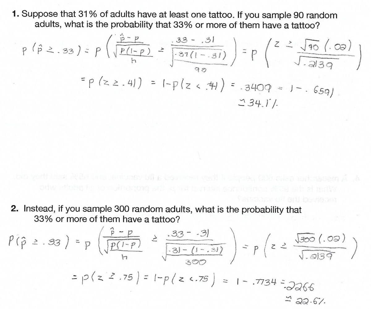 1. Suppose that 31% of adults have at least one tattoo. If you sample 90 random
adults, what is the probability that 33% or more of them have a tattoo?
33 - ,31
plê 2.33) = P
|
37(1 -.31)
4.
2139
=p(zz.41)
|-plz< .4):
· 3409
Y 34.11.
1-. 659)
orny
2. Instead, if you sample 300 random adults, what is the probability that
33% or more of them have a tattoo?
.33--3)
B00 (.02)
P(p 2.33 | = P
PSI-P)
31- (1
J.a139
300
= p(z 2.75 ) = 1-p(lzc.75)
|- .7734 -2266
Z <.75
11
* 22.67.
