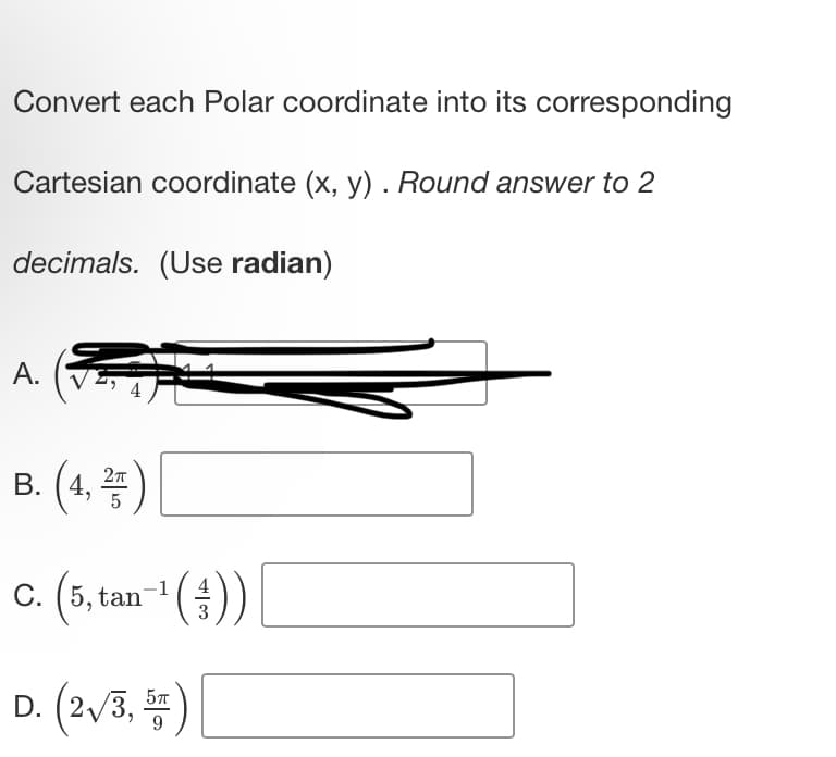 Convert each Polar coordinate into its corresponding
Cartesian coordinate (x, y). Round answer to 2
decimals. (Use radian)
A.
#
B. (4,2)
C.
(5, tan-¹())
3
D. (2√/3, 5)
9
[