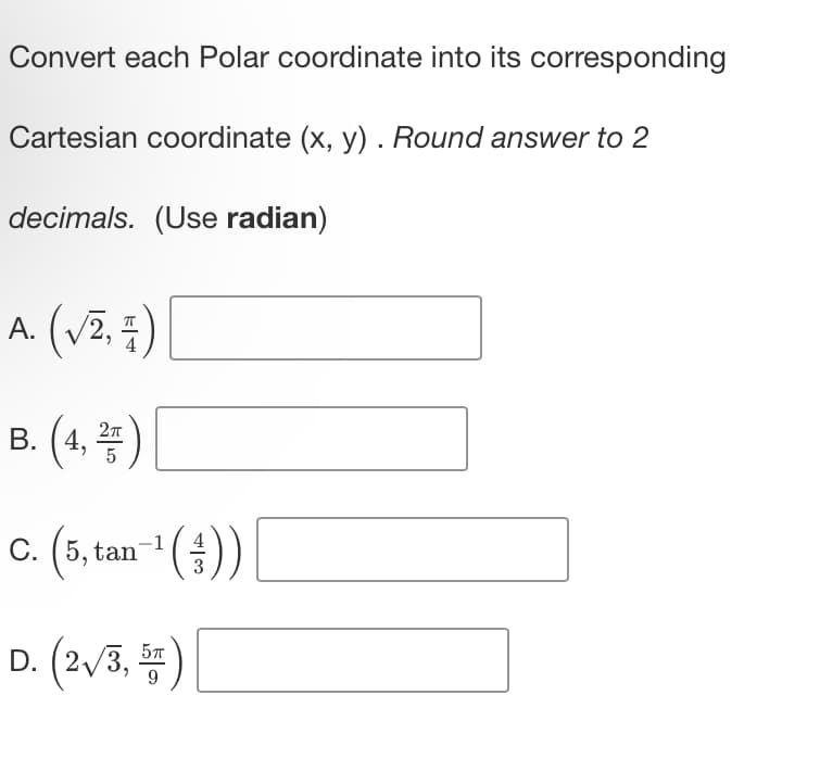 Convert each Polar coordinate into its corresponding
Cartesian coordinate (x, y). Round answer to 2
decimals. (Use radian)
A. (√², 7)
B. (4,2)
-1
~¹ (;;)) [
C. (5, tan
D. (2√/3,5)