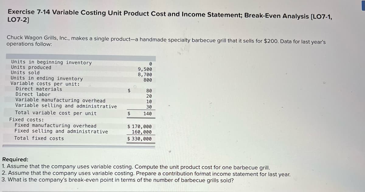 Exercise 7-14 Variable Costing Unit Product Cost and Income Statement; Break-Even Analysis [LO7-1,
LO7-2]
Chuck Wagon Grills, Inc., makes a single product-a handmade specialty barbecue grill that it sells for $200. Data for last year's
operations follow:
Units in beginning inventory
Units produced
Units sold
Units in ending inventory
Variable costs per unit:
Direct materials
Direct labor
9,500
8,700
800
2$
Variable manufacturing overhead
Variable selling and administrative
80
20
10
30
Total variable cost per unit
140
Fixed costs:
Fixed manufacturing overhead
Fixed selling and administrative
Total fixed costs
$ 170,000
160,000
$ 330,000
Required:
1. Assume that the company uses variable costing. Compute the unit product cost for one barbecue grill.
2. Assume that the company uses variable costing. Prepare a contribution format income statement for last year.
3. What is the company's break-even point in terms of the number of barbecue grills sold?
