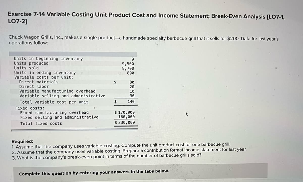 Exercise 7-14 Variable Costing Unit Product Cost and Income Statement; Break-Even Analysis [LO7-1,
LO7-2]
Chuck Wagon Grills, Inc., makes a single product-a handmade specialty barbecue grill that it sells for $200. Data for last year's
operations follow:
Units in beginning inventory
Units produced
Units sold
Units in ending inventory
Variable costs per unit:
Direct materials
9,500
8,700
800
24
80
20
10
30
Direct labor
Variable manufacturing overhead
Variable selling and administrative
2$
Total variable cost per unit
140
Fixed costs:
Fixed manufacturing overhead
Fixed selling and administrative
$ 170,000
160,000
$ 330,000
Total fixed costs
Required:
1. Assume that the company uses variable costing. Compute the unit product cost for one barbecue grill.
2. Assume that the company uses variable costing. Prepare a contribution format income statement for last year.
3. What is the company's break-even point in terms of the number of barbecue grills sold?
Complete this question by entering your answers in the tabs below.
