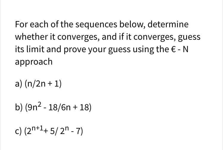 For each of the sequences below, determine
whether it converges, and if it converges, guess
its limit and prove your guess using the € - N
approach
a) (n/2n + 1)
b) (9n2 - 18/6n + 18)
c) (2n+1+ 5/2" - 7)
