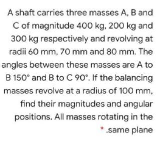 A shaft carries three masses A, B and
Cof magnitude 400 kg, 200 kg and
300 kg respectively and revolving at
radii 60 mm, 70 mm and 80 mm. The
angles between these masses are A to
B 150° and B to C 90°. If the balancing
masses revolve at a radius of 100 mm,
find their magnitudes and angular
positions. All masses rotating in the
.same plane
