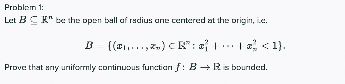 Problem 1:
Let B C R" be the open ball of radius one centered at the origin, i.e.
B = {(x1,..., xn) E R" : x² + · ..+ x < 1}.
... .
Prove that any uniformly continuous function f: B → R is bounded.
