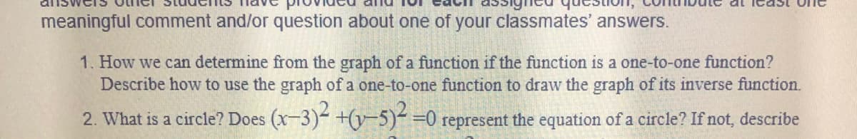 meaningful comment and/or question about one of your classmates' answers.
1. How we can determine from the graph of a function if the function is a one-to-one function?
Describe how to use the graph of a one-to-one function to draw the graph of its inverse function.
2. What is a circle? Does (x-3)- +(y-5)- =0 represent the equation of a circle? If not, describe
