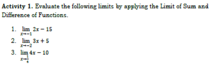 Activity 1. Evaluate the following limits by applying the Limit of Sum and
Difference of Functions.
1. lim 2x – 15
x--1
2. lim 3x + 5
x--2
3. lim 4x – 10
