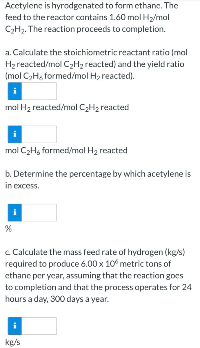 Acetylene is hyrodgenated to form ethane. The
feed to the reactor contains 1.60 mol H2/mol
C2H2. The reaction proceeds to completion.
a. Calculate the stoichiometric reactant ratio (mol
H2 reacted/mol C2H2 reacted) and the yield ratio
(mol C2H6 formed/mol H2 reacted).
mol H2 reacted/mol C2H2 reacted
i
mol C2H6 formed/mol H2 reacted
b. Determine the percentage by which acetylene is
in excess.
c. Calculate the mass feed rate of hydrogen (kg/s)
required to produce 6.00 x 106 metric tons of
ethane per year, assuming that the reaction goes
to completion and that the process operates for 24
hours a day, 300 days a year.
kg/s
