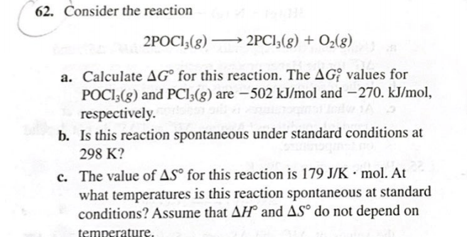 62. Consider the reaction
2POCI;(g) → 2PCI,(g) + O2(g)
a. Calculate AG° for this reaction. The AG; values for
POCI;(g) and PCI3(g) are –502 kJ/mol and –270. kJ/mol,
respectively.
b. Is this reaction spontaneous under standard conditions at
298 K?
c. The value of AS° for this reaction is 179 J/K · mol. At
what temperatures is this reaction spontaneous at standard
conditions? Assume that AH and AS° do not depend on
temperature.
