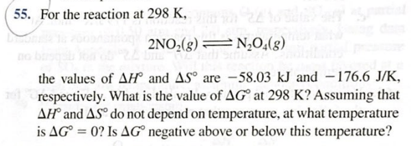 For the reaction at 298 K,
2NO,(g) =N,O,(g)
the values of AH° and AS° are -58.03 kJ and –176.6 J/K,
respectively. What is the value of AG° at 298 K? Assuming that
AH° and ASº do not depend on temperature, at what temperature
is AG° = 0? Is AG° negative above or below this temperature?
