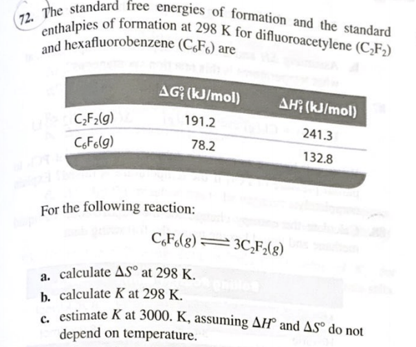 72. The standard free energies of formation and the standard
enthalpies of formation at 298 K for difluoroacetylene (C,F2)
and hexafluorobenzene (C,F6) are
AG (kJ/mol)
AH (kJ/mol)
C;F2(g)
191.2
241.3
CoF6(g)
78.2
132.8
For the following reaction:
C,F(g) =3C,F;(g)
a. calculate AS° at 298 K.
b. calculate K at 298 K.
e estimate K at 3000. K, assuming AH° and AS® do not
depend on temperature.
