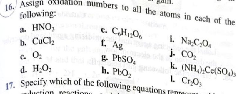 nbers to all the atoms in each of the
following:
a. HNO3
b. CuCl,
e. C,H12O6
f. Ag
i. Na¿C¿O4
j. CO2
с. О
d. H2O2
Specify which of the following equations
g. PBSO4
h. PbO2
k. (NH,),Ce(SO4)3
1. Cr,O3
