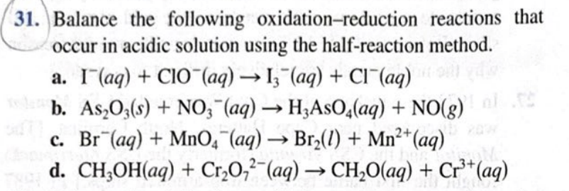 Balance the following oxidation-reduction reactions that
occur in acidic solution using the half-reaction method.
a. I(aq) + CIO¯(aq) → I;"(aq) + Cl (aq)
b. As,O;(s) + NO; (aq) → H;AsO,(aq) + NO(8)
c. Br (aq) + MnO,¯(aq) → Br2(1) + Mn²*(aq)
