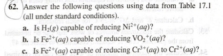 Answer the following questions using data from Table 17.1
(all under standard conditions).
a. Is H2(g) capable of reducing Ni²+(aq)?
b. Is Fe2*(aq) capable of reducing VO,*(aq)?
c. Is Fe²*(aq) capable of reducing Cr³*(aq) to Cr²*(aq)?
