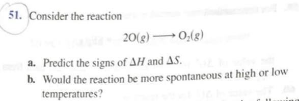 51. Consider the reaction
(8)*0 •
20(g) → 0;(g)
a. Predict the signs of AH and AS.
b. Would the reaction be more spontaneous at high or low
temperatures?
