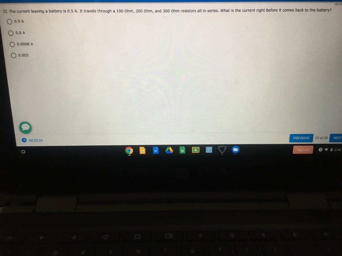 All ch
22. The current leaving a battery is 0.5 A. It travels through a 100 Ohm, 200 Ohm, and 300 Ohm resistors all in serles. What is the current right before it comes back to the battery?
O 0.5 A
O 0.0 A
O 0.0008 A
O 0.005
PREVIOUS
22 of 30
NEXT
O00:33:59
Sign out
2:48
esc
%
&

