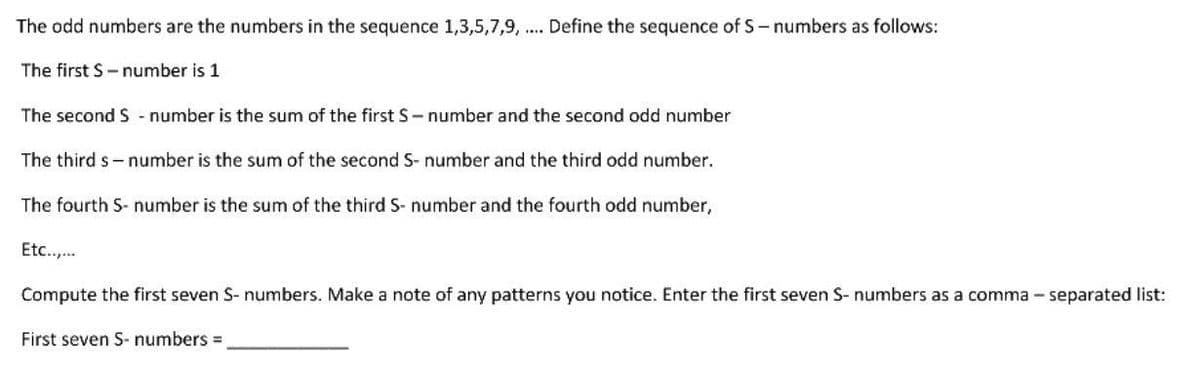 The odd numbers are the numbers in the sequence 1,3,5,7,9, .... Define the sequence of S-numbers as follows:
The first S-number is 1
The second S - number is the sum of the first S-number and the second odd number
The third s-number is the sum of the second S- number and the third odd number.
The fourth S-number is the sum of the third S- number and the fourth odd number,
Etc..,...
Compute the first seven S-numbers. Make a note of any patterns you notice. Enter the first seven S- numbers as a comma-separated list:
First seven S-numbers =