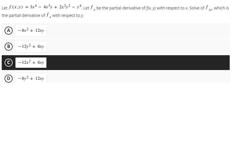 Let f (x,y) = 3x4 – 4x³y + 2x?y2 - y*. Let f, be the partial derivative of f(x, y) with respect to x. Solve of f y
which is
the partial derivative of f, with respect to y.
(A
- 8x2 + 12xy
B)
- 12y2 + 8xy
- 12x2 + 8xy
D
- 8y? + 12xy
