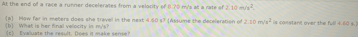 At the end of a race a runner decelerates from a velocity of 8.70 m/s at a rate of 2.10 m/s².
(a) How far in meters does she travel in the next 4.60 s? (Assume the deceleration of 2.10 m/s is constant over the full 4.60 s.)
(b) What is her final velocity in m/s?
(c)
Evaluate the result. Does it make sense?
