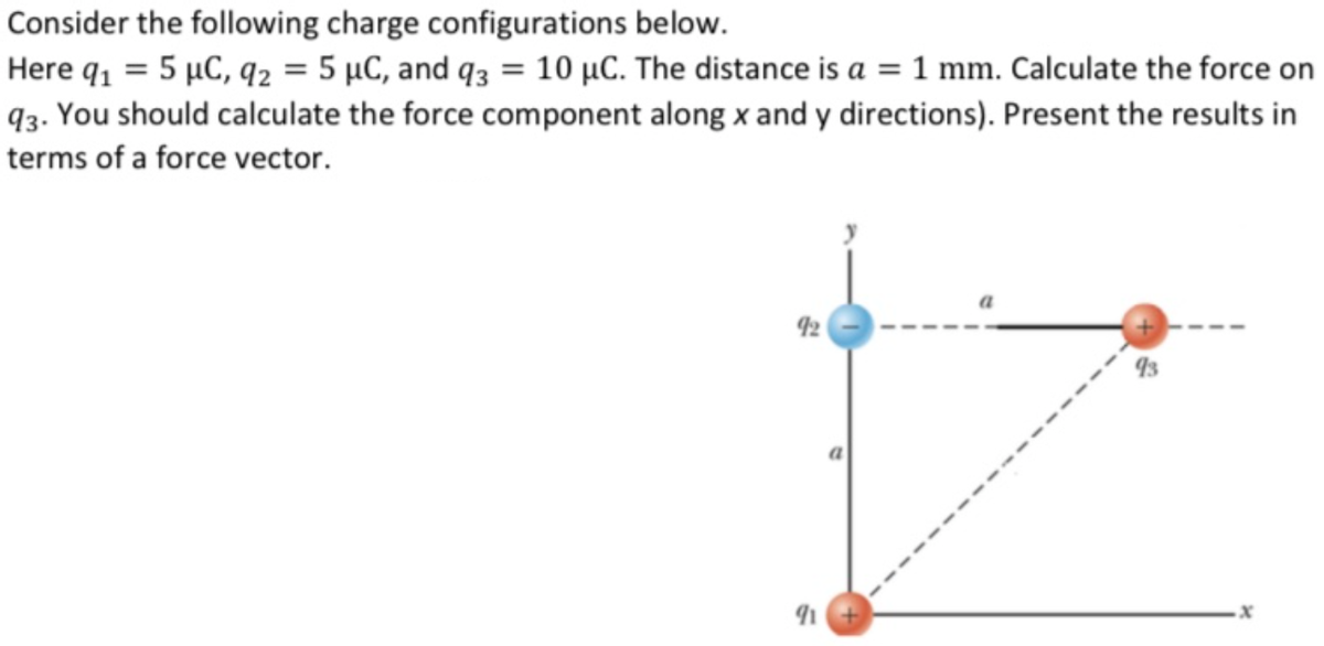 Consider the following charge configurations below.
Here q, = 5 µC, q2 = 5 µC, and q3 = 10 µC. The distance is a = 1 mm. Calculate the force on
93. You should calculate the force component along x and y directions). Present the results in
terms of a force vector.
a
