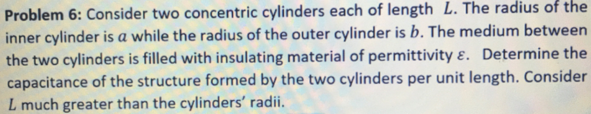 Problem 6: Consider two concentric cylinders each of length L. The radius of the
inner cylinder is a while the radius of the outer cylinder is b. The medium between
the two cylinders is filled with insulating material of permittivity ɛ. Determine the
capacitance of the structure formed by the two ylinders per unit length. Consider
L much greater than the cylinders' radii.
