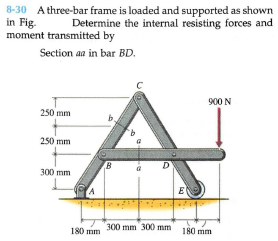 8-30 A three-bar frame is loaded and supported as shown
in Fig.
moment transmitted by
Determine the internal resisting forces and
Section aa in bar BD.
900 N
250 mm
250 mm
300 mm
E
300 mm 300) mm
180 mm
180 mm
