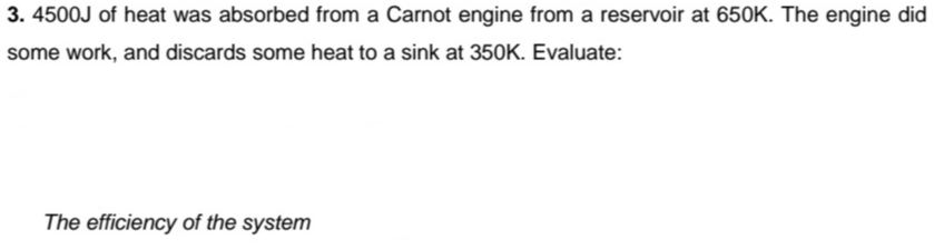 3. 4500J of heat was absorbed from a Carnot engine from a reservoir at 650K. The engine did
some work, and discards some heat to a sink at 350K. Evaluate:
The efficiency of the system
