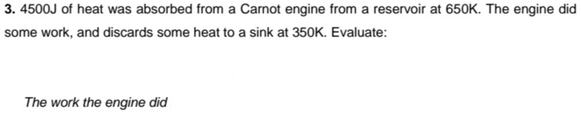 3. 4500J of heat was absorbed from a Carnot engine from a reservoir at 650K. The engine did
some work, and discards some heat to a sink at 350K. Evaluate:
The work the engine did
