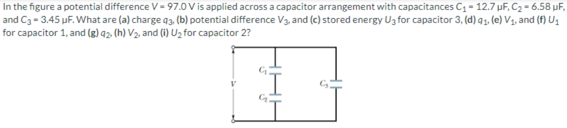 In the figure a potential difference V = 97.0 V is applied across a capacitor arrangement with capacitances C1 = 12.7 µF, C2 = 6.58 µF,
and C3 = 3.45 µF. What are (a) charge 93. (b) potential difference V3, and (c) stored energy U3 for capacitor 3, (d) q1, (e) V1, and (f) U1
for capacitor 1, and (g) q2, (h) V2, and (i) U2 for capacitor 2?
V
C3
