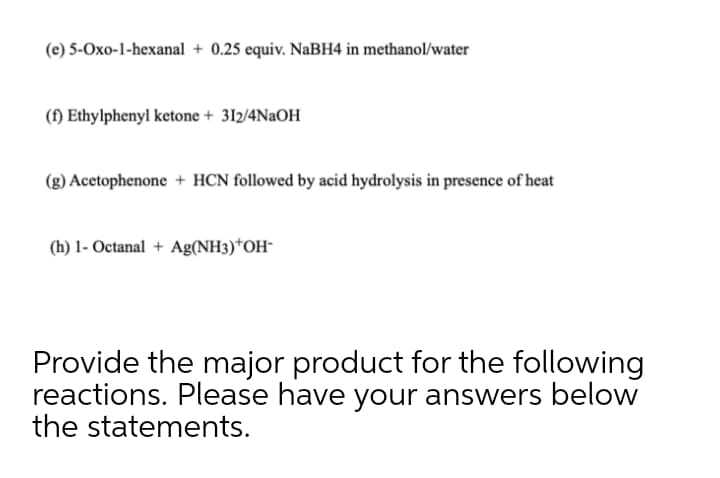 (e) 5-Oxo-1-hexanal + 0.25 equiv. NaBH4 in methanol/water
(f) Ethylphenyl ketone + 312/4N2OH
(g) Acetophenone + HCN followed by acid hydrolysis in presence of heat
(h) 1- Octanal + Ag(NH3)*OH-
Provide the major product for the following
reactions. Please have your answers below
the statements.
