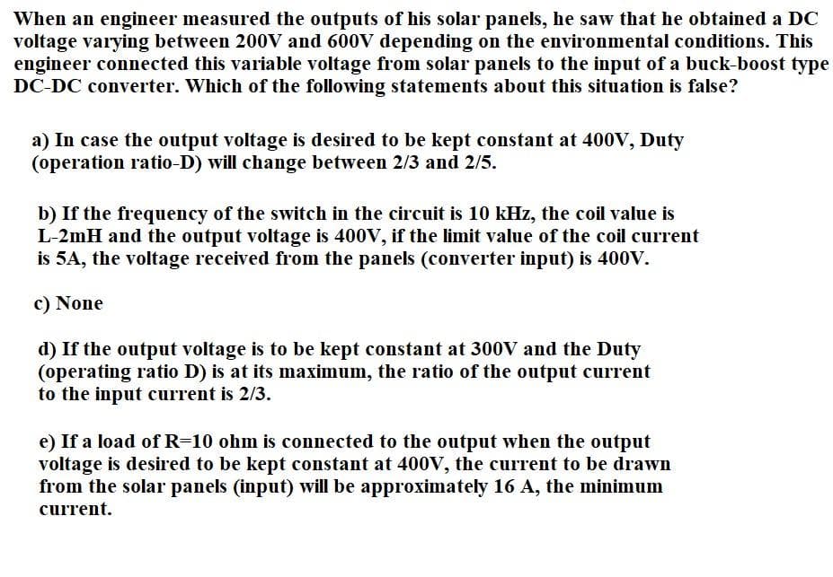 When an engineer measured the outputs of his solar panels, he saw that he obtained a DC
voltage varying between 200V and 600V depending on the environmental conditions. This
engineer connected this variable voltage from solar panels to the input of a buck-boost type
DC-DC converter. Which of the following statements about this situation is false?
a) In case the output voltage is desired to be kept constant at 400V, Duty
(operation ratio-D) will change between 2/3 and 2/5.
b) If the frequency of the switch in the circuit is 10 kHz, the coil value is
L-2mH and the output voltage is 400V, if the limit value of the coil current
is 5A, the voltage received from the panels (converter input) is 400V.
c) None
d) If the output voltage is to be kept constant at 300V and the Duty
(operating ratio D) is at its maximum, the ratio of the output current
to the input current is 2/3.
e) If a load of R=10 ohm is connected to the output when the output
voltage is desired to be kept constant at 400V, the current to be drawn
from the solar panels (input) will be approximately 16 A, the minimum
current.
