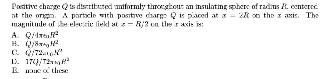 Positive charge Q is distributed uniformly throughout an insulating sphere of radius R, centered
at the origin. A particle with positive charge Q is placed at x = 2R on the x axis. The
magnitude of the electric field at x =
R/2 on the x axis is:
A. Q/Απεο R2
B. Q/8TE,R²
C. Q/72T€,R²
D. 179/72περ R
E. none of these
